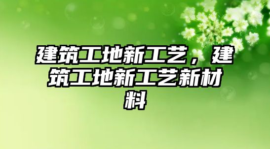 建筑工地新工藝，建筑工地新工藝新材料