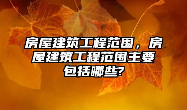 房屋建筑工程范圍，房屋建筑工程范圍主要包括哪些?