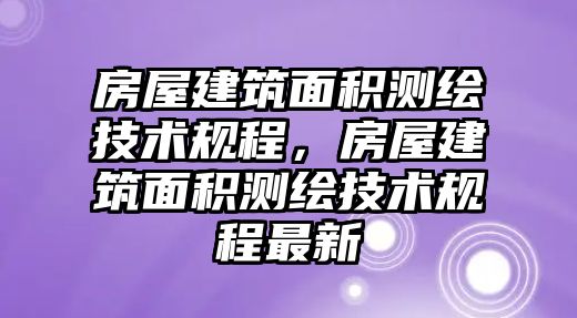 房屋建筑面積測(cè)繪技術(shù)規(guī)程，房屋建筑面積測(cè)繪技術(shù)規(guī)程最新