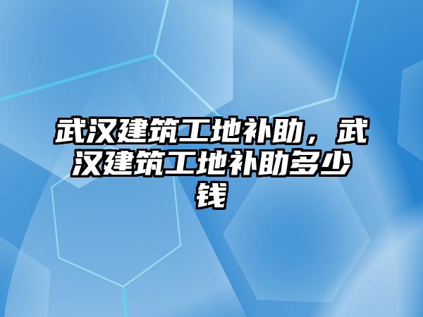 武漢建筑工地補助，武漢建筑工地補助多少錢