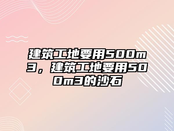 建筑工地要用500m3，建筑工地要用500m3的沙石