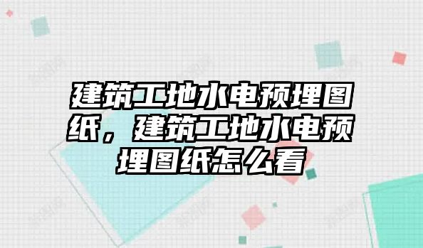 建筑工地水電預埋圖紙，建筑工地水電預埋圖紙怎么看