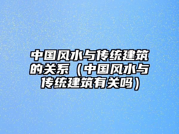 中國風(fēng)水與傳統(tǒng)建筑的關(guān)系（中國風(fēng)水與傳統(tǒng)建筑有關(guān)嗎）