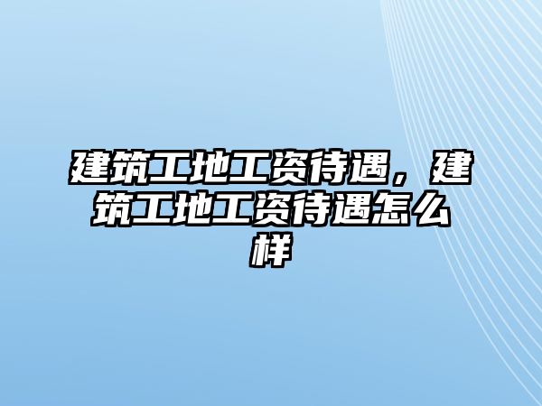 建筑工地工資待遇，建筑工地工資待遇怎么樣