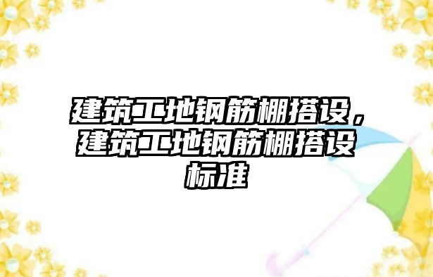 建筑工地鋼筋棚搭設(shè)，建筑工地鋼筋棚搭設(shè)標(biāo)準(zhǔn)