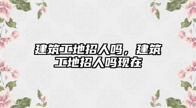 建筑工地招人嗎，建筑工地招人嗎現(xiàn)在