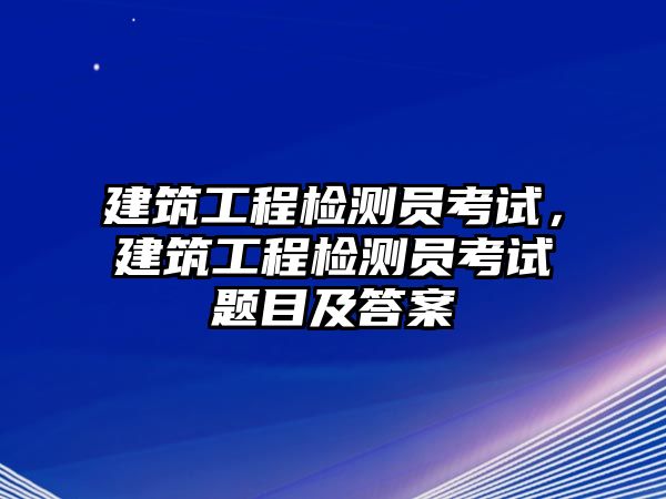 建筑工程檢測員考試，建筑工程檢測員考試題目及答案