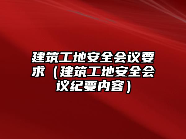 建筑工地安全會議要求（建筑工地安全會議紀要內(nèi)容）