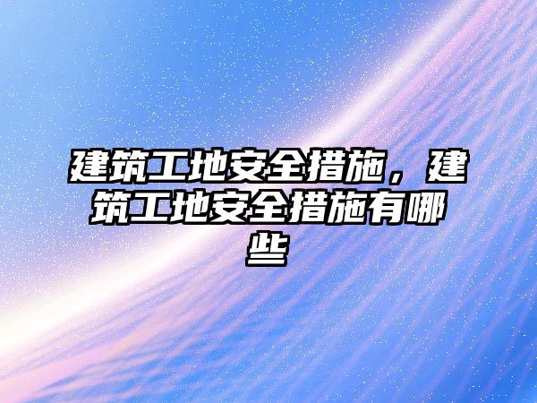 建筑工地安全措施，建筑工地安全措施有哪些