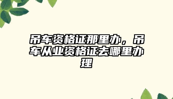 吊車資格證那里辦，吊車從業(yè)資格證去哪里辦理