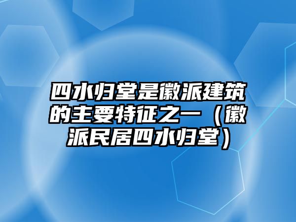 四水歸堂是徽派建筑的主要特征之一（徽派民居四水歸堂）