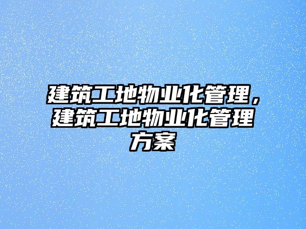 建筑工地物業(yè)化管理，建筑工地物業(yè)化管理方案