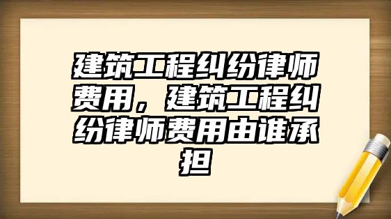 建筑工程糾紛律師費(fèi)用，建筑工程糾紛律師費(fèi)用由誰承擔(dān)