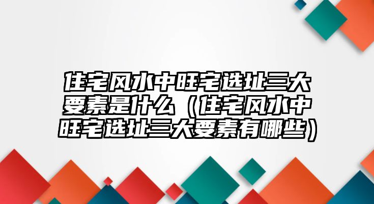 住宅風(fēng)水中旺宅選址三大要素是什么（住宅風(fēng)水中旺宅選址三大要素有哪些）