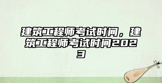 建筑工程師考試時間，建筑工程師考試時間2023