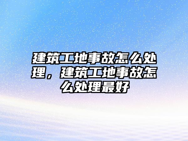 建筑工地事故怎么處理，建筑工地事故怎么處理最好