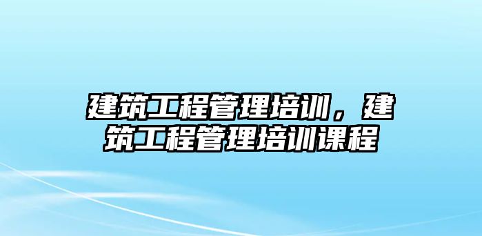 建筑工程管理培訓(xùn)，建筑工程管理培訓(xùn)課程