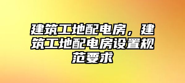 建筑工地配電房，建筑工地配電房設(shè)置規(guī)范要求