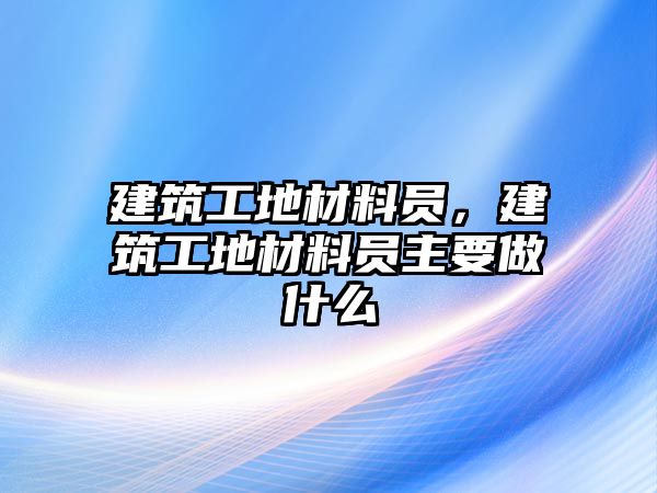 建筑工地材料員，建筑工地材料員主要做什么