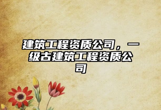 建筑工程資質(zhì)公司，一級古建筑工程資質(zhì)公司