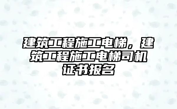 建筑工程施工電梯，建筑工程施工電梯司機(jī)證書(shū)報(bào)名