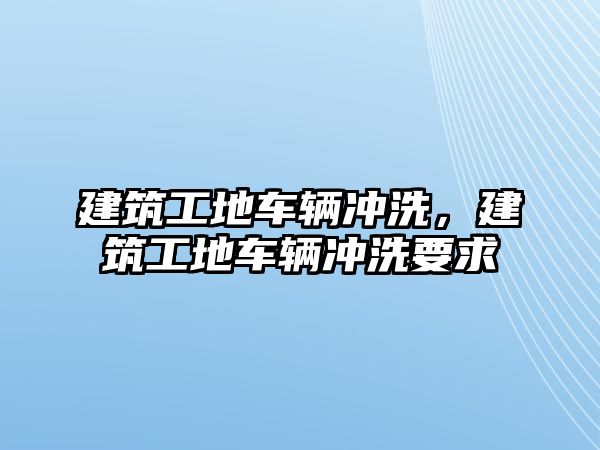 建筑工地車輛沖洗，建筑工地車輛沖洗要求