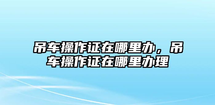 吊車操作證在哪里辦，吊車操作證在哪里辦理