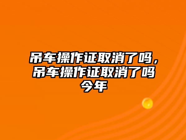 吊車操作證取消了嗎，吊車操作證取消了嗎今年