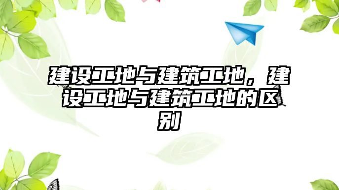 建設(shè)工地與建筑工地，建設(shè)工地與建筑工地的區(qū)別