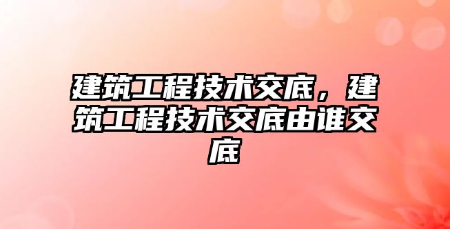 建筑工程技術交底，建筑工程技術交底由誰交底