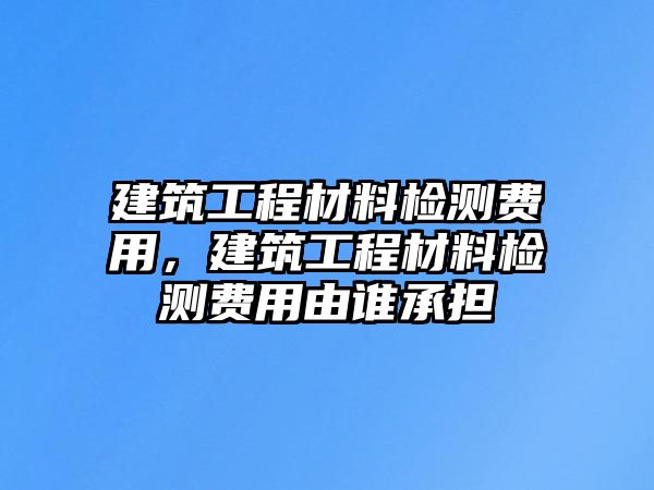 建筑工程材料檢測(cè)費(fèi)用，建筑工程材料檢測(cè)費(fèi)用由誰(shuí)承擔(dān)