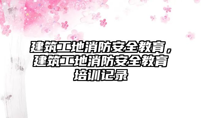 建筑工地消防安全教育，建筑工地消防安全教育培訓(xùn)記錄