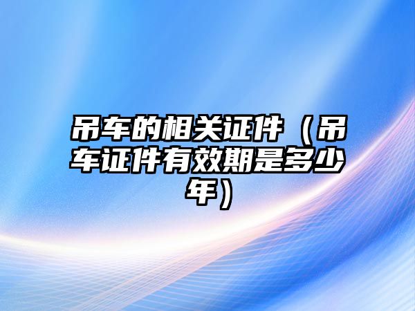 吊車的相關證件（吊車證件有效期是多少年）