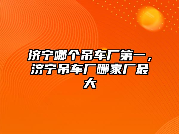 濟(jì)寧哪個(gè)吊車廠第一，濟(jì)寧吊車廠哪家廠最大