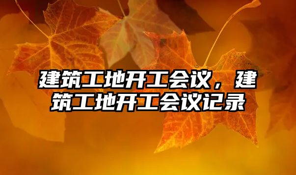 建筑工地開工會(huì)議，建筑工地開工會(huì)議記錄