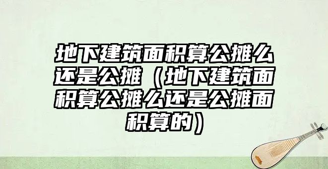 地下建筑面積算公攤么還是公攤（地下建筑面積算公攤么還是公攤面積算的）