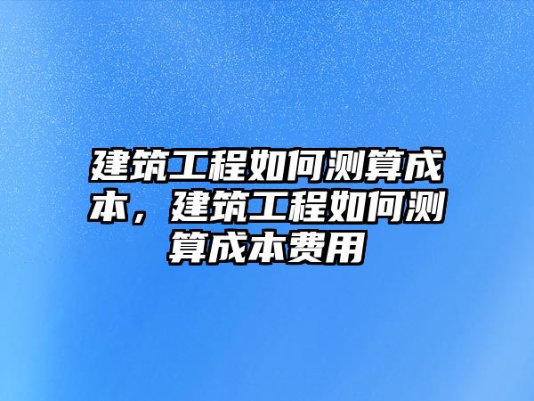 建筑工程如何測算成本，建筑工程如何測算成本費用