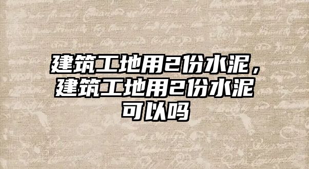 建筑工地用2份水泥，建筑工地用2份水泥可以嗎