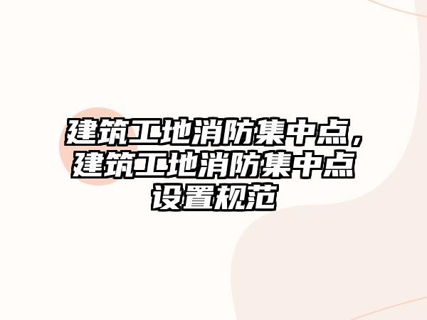 建筑工地消防集中點(diǎn)，建筑工地消防集中點(diǎn)設(shè)置規(guī)范