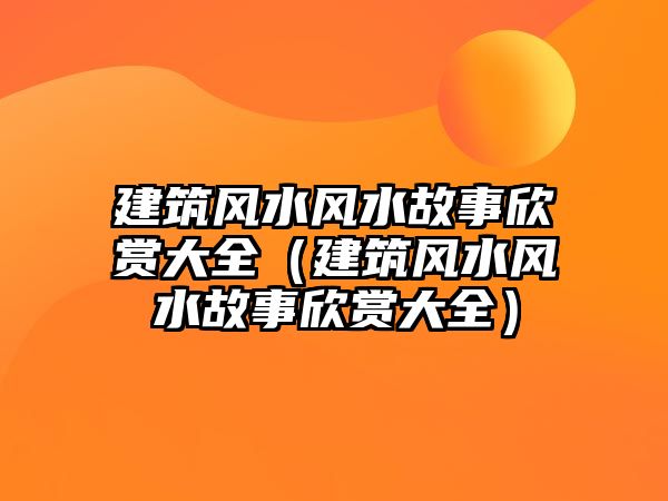 建筑風(fēng)水風(fēng)水故事欣賞大全（建筑風(fēng)水風(fēng)水故事欣賞大全）