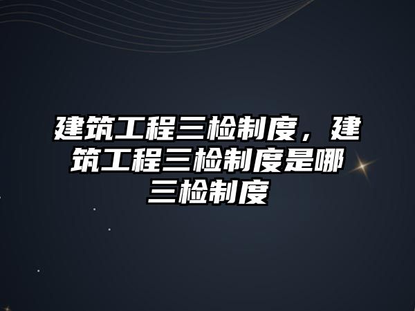 建筑工程三檢制度，建筑工程三檢制度是哪三檢制度