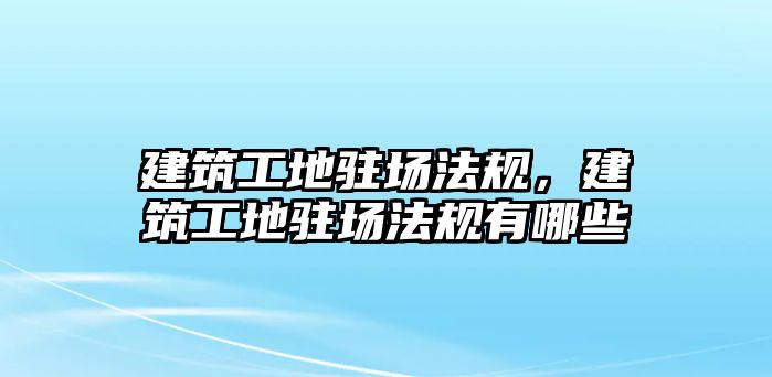 建筑工地駐場法規(guī)，建筑工地駐場法規(guī)有哪些