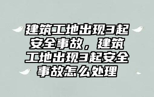 建筑工地出現3起安全事故，建筑工地出現3起安全事故怎么處理