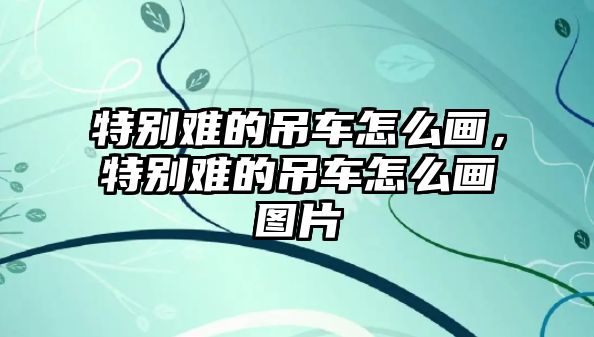 特別難的吊車怎么畫，特別難的吊車怎么畫圖片