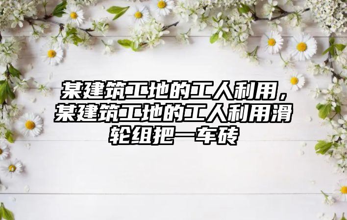 某建筑工地的工人利用，某建筑工地的工人利用滑輪組把一車磚