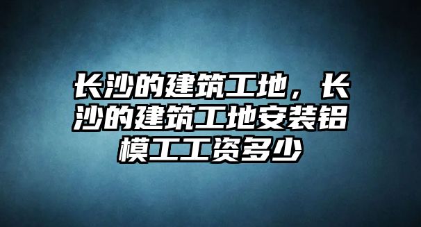 長(zhǎng)沙的建筑工地，長(zhǎng)沙的建筑工地安裝鋁模工工資多少