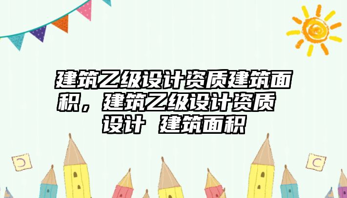 建筑乙級(jí)設(shè)計(jì)資質(zhì)建筑面積，建筑乙級(jí)設(shè)計(jì)資質(zhì) 設(shè)計(jì) 建筑面積