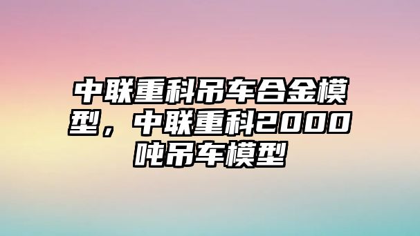 中聯(lián)重科吊車合金模型，中聯(lián)重科2000噸吊車模型