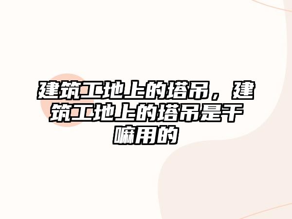 建筑工地上的塔吊，建筑工地上的塔吊是干嘛用的