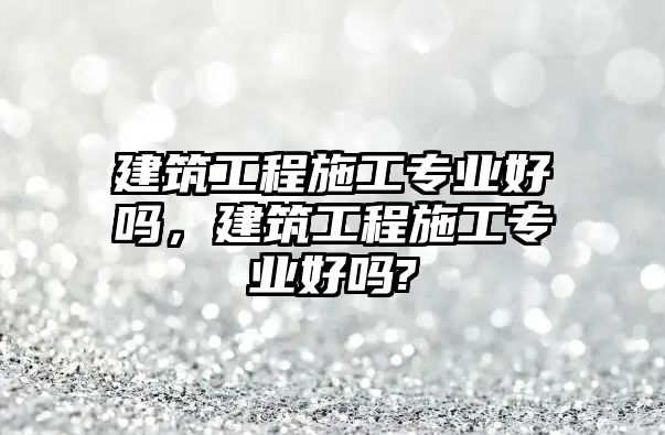 建筑工程施工專業(yè)好嗎，建筑工程施工專業(yè)好嗎?